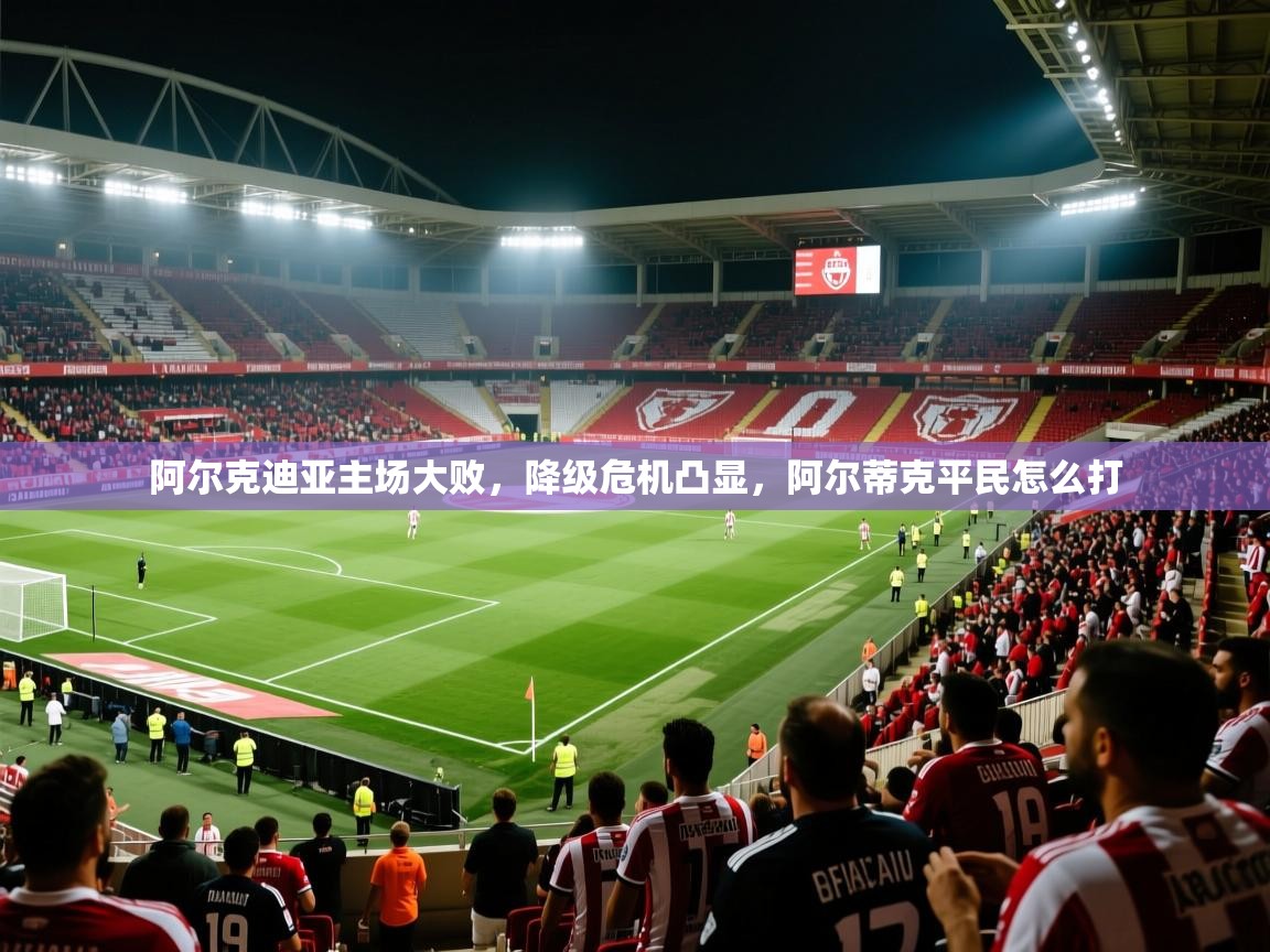 阿尔克迪亚主场大败,降级危机凸显,阿尔蒂克平民怎么打 阿尔克迪亚主场大败,降级危机凸显,阿尔蒂克平民怎么打